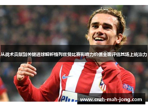 从战术贡献到关键进球解析格列兹曼比赛影响力价值全面评估其场上统治力 从战术贡献到关键进球解析格列兹曼比赛影响力价值全面评估其场上统治力