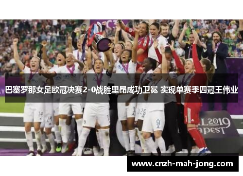 巴塞罗那女足欧冠决赛2-0战胜里昂成功卫冕 实现单赛季四冠王伟业
