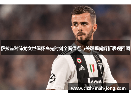 萨拉赫对阵尤文世俱杯高光时刻全面盘点与关键瞬间解析表现回顾 萨拉赫对阵尤文世俱杯高光时刻全面盘点与关键瞬间解析表现回顾