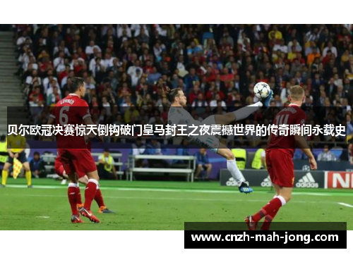 贝尔欧冠决赛惊天倒钩破门皇马封王之夜震撼世界的传奇瞬间永载史