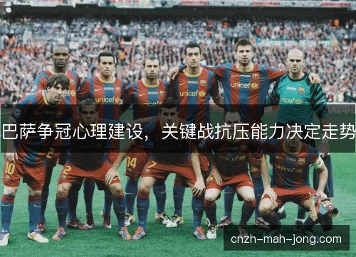 巴萨争冠心理建设,关键战抗压能力决定走势 巴萨争冠心理建设,关键战抗压能力决定走势